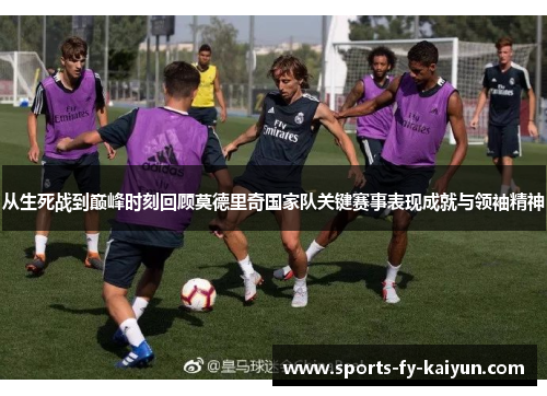 从生死战到巅峰时刻回顾莫德里奇国家队关键赛事表现成就与领袖精神 从生死战到巅峰时刻回顾莫德里奇国家队关键赛事表现成就与领袖精神