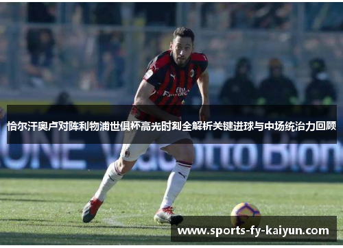 恰尔汗奥卢对阵利物浦世俱杯高光时刻全解析关键进球与中场统治力回顾