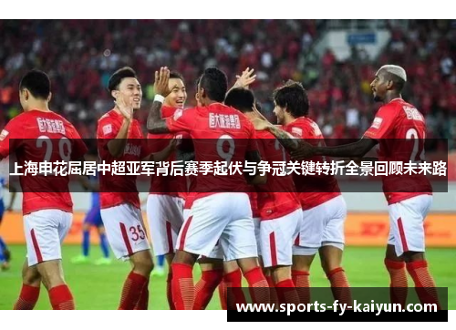 上海申花屈居中超亚军背后赛季起伏与争冠关键转折全景回顾未来路 上海申花屈居中超亚军背后赛季起伏与争冠关键转折全景回顾未来路