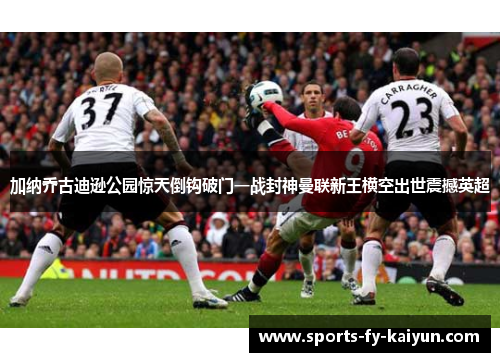 加纳乔古迪逊公园惊天倒钩破门一战封神曼联新王横空出世震撼英超