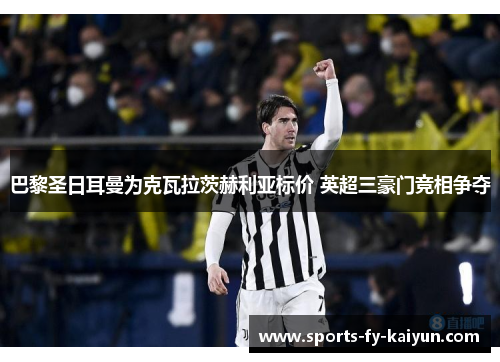 巴黎圣日耳曼为克瓦拉茨赫利亚标价 英超三豪门竞相争夺